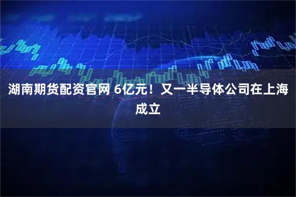 湖南期货配资官网 6亿元！又一半导体公司在上海成立