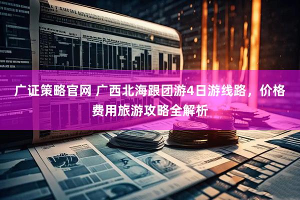 广证策略官网 广西北海跟团游4日游线路，价格费用旅游攻略全解析