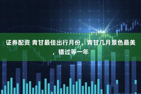 证券配资 青甘最佳出行月份，青甘几月景色最美，错过等一年