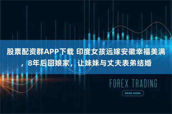 股票配资群APP下载 印度女孩远嫁安徽幸福美满，8年后回娘家，让妹妹与丈夫表弟结婚
