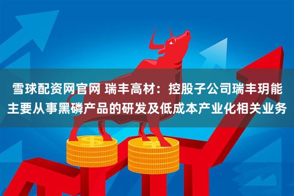 雪球配资网官网 瑞丰高材：控股子公司瑞丰玥能主要从事黑磷产品的研发及低成本产业化相关业务