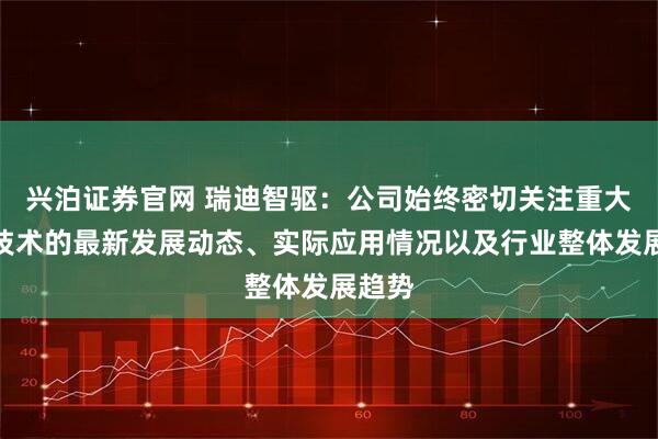 兴泊证券官网 瑞迪智驱：公司始终密切关注重大前沿技术的最新发展动态、实际应用情况以及行业整体发展趋势