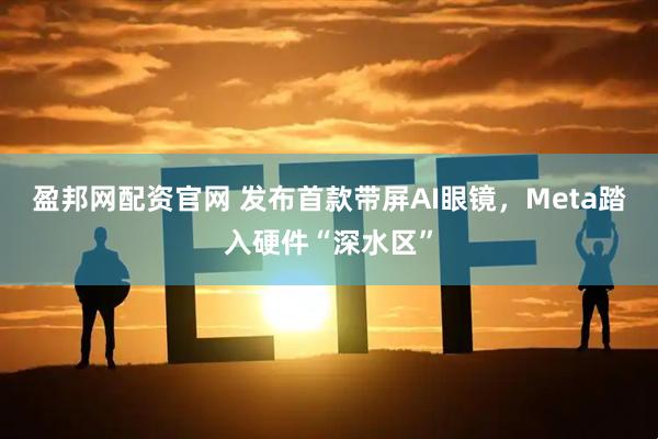 盈邦网配资官网 发布首款带屏AI眼镜，Meta踏入硬件“深水区”