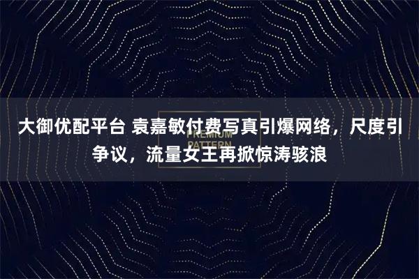 大御优配平台 袁嘉敏付费写真引爆网络，尺度引争议，流量女王再掀惊涛骇浪