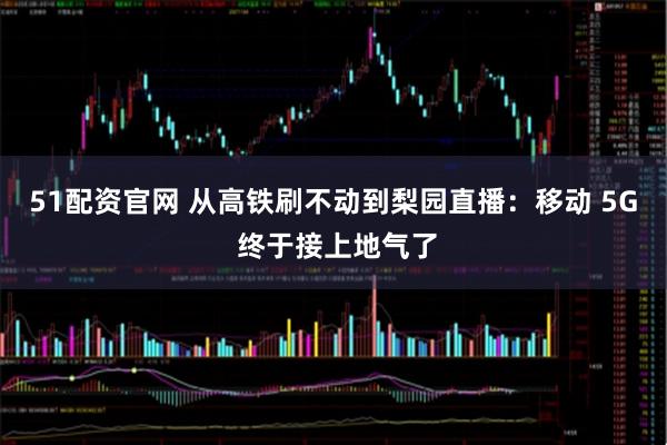 51配资官网 从高铁刷不动到梨园直播：移动 5G 终于接上地气了