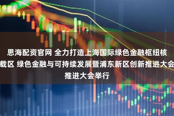 思海配资官网 全力打造上海国际绿色金融枢纽核心承载区 绿色金融与可持续发展暨浦东新区创新推进大会举行