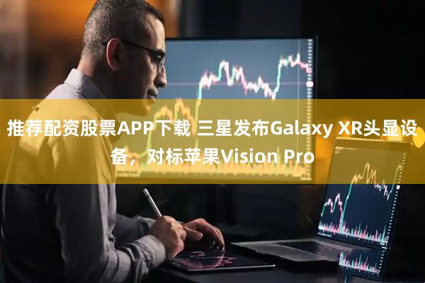 推荐配资股票APP下载 三星发布Galaxy XR头显设备，对标苹果Vision Pro