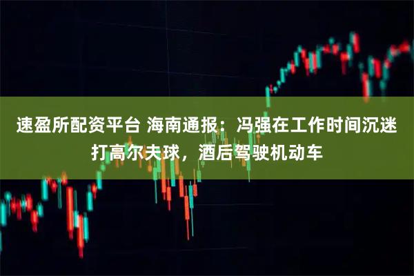 速盈所配资平台 海南通报：冯强在工作时间沉迷打高尔夫球，酒后驾驶机动车