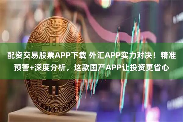 配资交易股票APP下载 外汇APP实力对决！精准预警+深度分析，这款国产APP让投资更省心