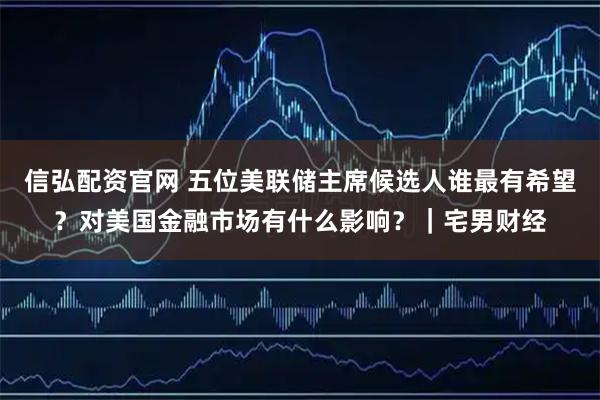 信弘配资官网 五位美联储主席候选人谁最有希望？对美国金融市场有什么影响？｜宅男财经