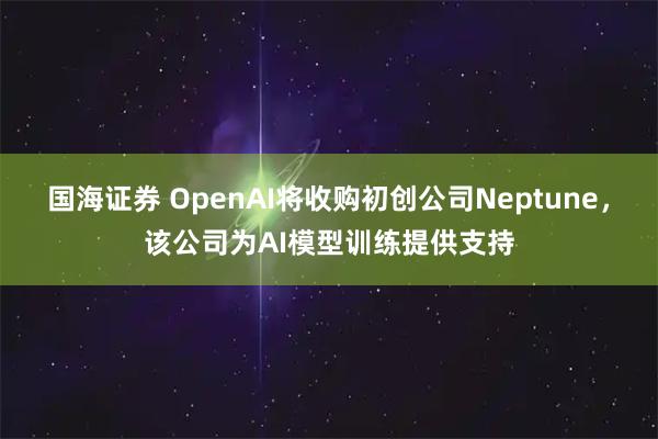 国海证券 OpenAI将收购初创公司Neptune，该公司为AI模型训练提供支持