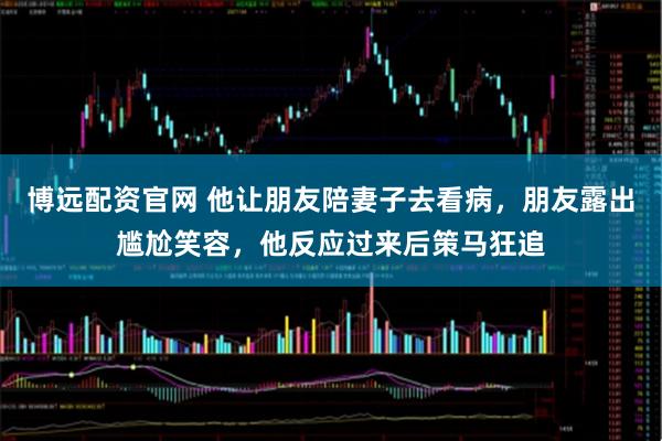 博远配资官网 他让朋友陪妻子去看病，朋友露出尴尬笑容，他反应过来后策马狂追