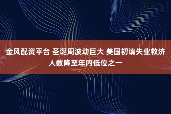 金风配资平台 圣诞周波动巨大 美国初请失业救济人数降至年内低位之一