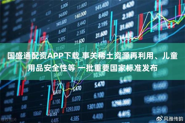 国盛通配资APP下载 事关稀土资源再利用、儿童用品安全性等 一批重要国家标准发布