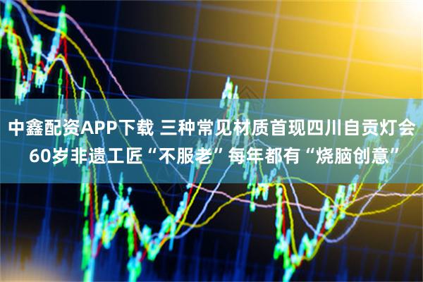 中鑫配资APP下载 三种常见材质首现四川自贡灯会 60岁非遗工匠“不服老”每年都有“烧脑创意”
