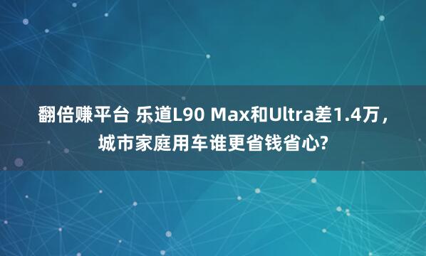 翻倍赚平台 乐道L90 Max和Ultra差1.4万，城市家庭用车谁更省钱省心?