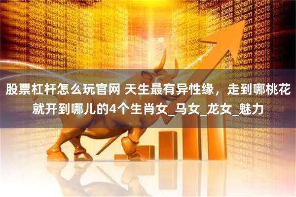 股票杠杆怎么玩官网 天生最有异性缘，走到哪桃花就开到哪儿的4个生肖女_马女_龙女_魅力