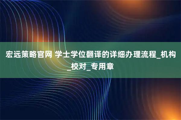 宏远策略官网 学士学位翻译的详细办理流程_机构_校对_专用章