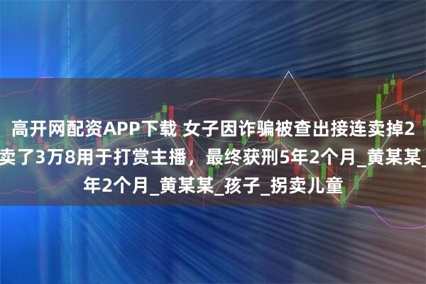 高开网配资APP下载 女子因诈骗被查出接连卖掉2个亲生子，1个卖了3万8用于打赏主播，最终获刑5年2个月_黄某某_孩子_拐卖儿童
