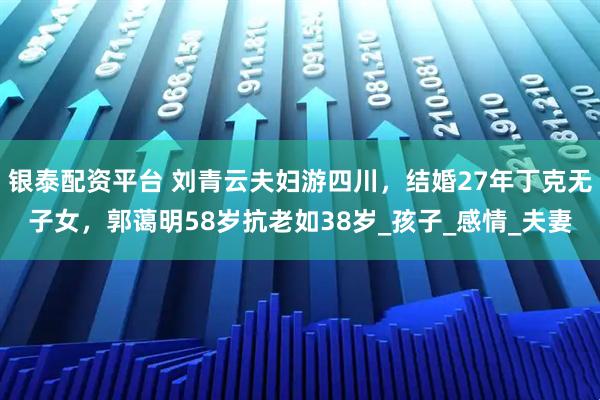 银泰配资平台 刘青云夫妇游四川，结婚27年丁克无子女，郭蔼明58岁抗老如38岁_孩子_感情_夫妻