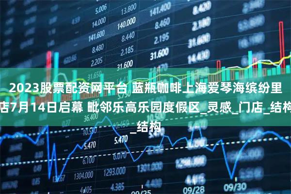 2023股票配资网平台 蓝瓶咖啡上海爱琴海缤纷里店7月14日启幕 毗邻乐高乐园度假区_灵感_门店_结构