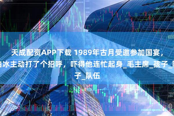 天成配资APP下载 1989年古月受邀参加国宴，杨白冰主动打了个招呼，吓得他连忙起身_毛主席_孩子_队伍