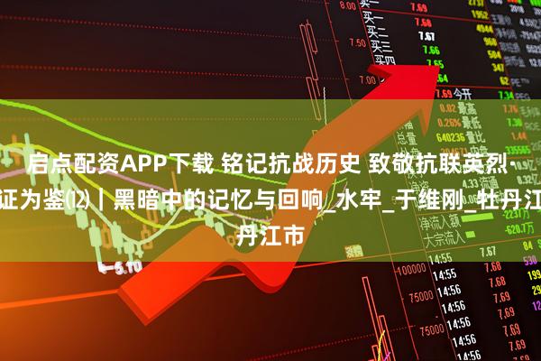 启点配资APP下载 铭记抗战历史 致敬抗联英烈·铁证为鉴⑿｜黑暗中的记忆与回响_水牢_于维刚_牡丹江市