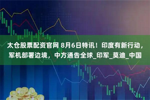 太仓股票配资官网 8月6日特讯！印度有新行动，军机部署边境，中方通告全球_印军_莫迪_中国