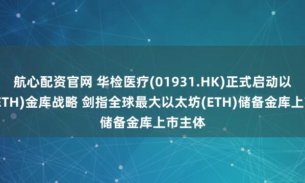 航心配资官网 华检医疗(01931.HK)正式启动以太坊(ETH)金库战略 剑指全球最大以太坊(ETH)储备金库上市主体