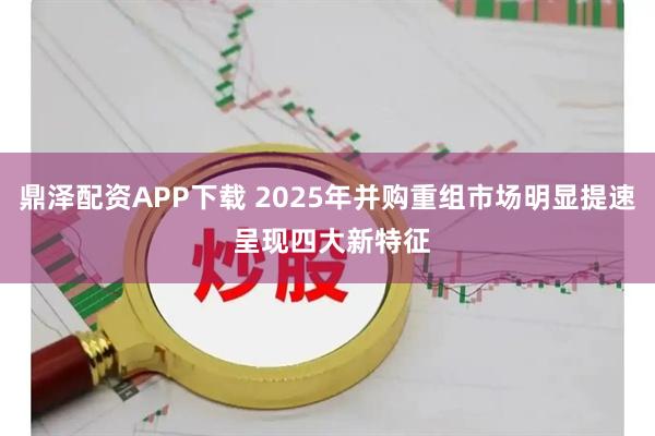 鼎泽配资APP下载 2025年并购重组市场明显提速 呈现四大新特征