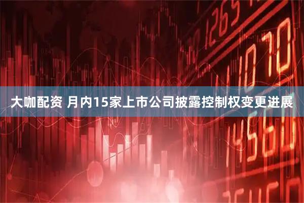 大咖配资 月内15家上市公司披露控制权变更进展