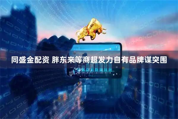 同盛金配资 胖东来等商超发力自有品牌谋突围