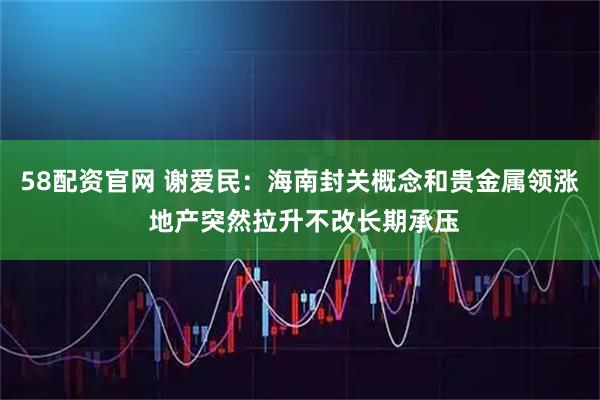 58配资官网 谢爱民：海南封关概念和贵金属领涨 地产突然拉升不改长期承压