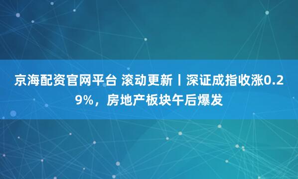 京海配资官网平台 滚动更新丨深证成指收涨0.29%，房地产板块午后爆发