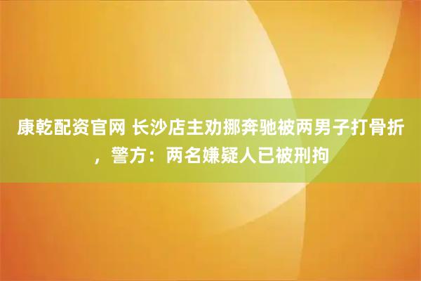 康乾配资官网 长沙店主劝挪奔驰被两男子打骨折，警方：两名嫌疑人已被刑拘