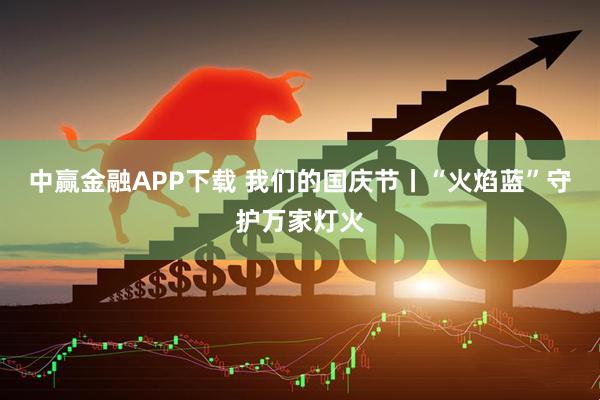 中赢金融APP下载 我们的国庆节丨“火焰蓝”守护万家灯火