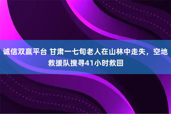 诚信双赢平台 甘肃一七旬老人在山林中走失，空地救援队搜寻41小时救回